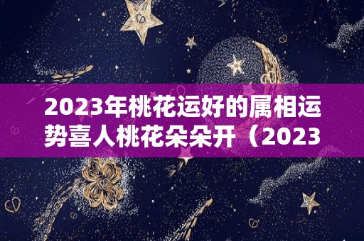 2023年桃花运好的属相运势喜人桃花朵朵开（2023年有桃花劫的生肖）