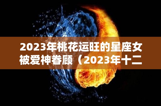 2023年桃花运旺的星座女被爱神眷顾（2023年十二星座爱情运）