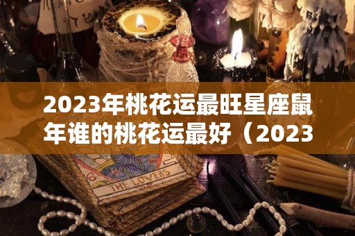 2023年桃花运最旺星座鼠年谁的桃花运最好（2023年属鼠人运势及运程每月运程）