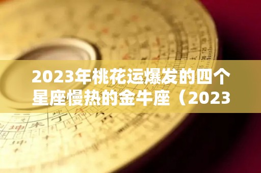 2023年桃花运爆发的四个星座慢热的金牛座（2023年运气好的星座）