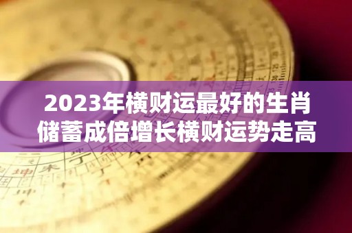 2023年横财运最好的生肖储蓄成倍增长横财运势走高（2023年容易发大财生肖）