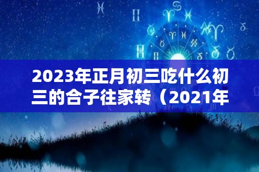 2023年正月初三吃什么初三的合子往家转（2021年正月初三吃什么）