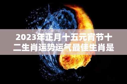 2023年正月十五元宵节十二生肖运势运气最佳生肖是什么（2023年正月十六是几月几日）