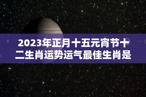 2023年正月十五元宵节十二生肖运势运气最佳生肖是什么（2023年正月十四是几号）