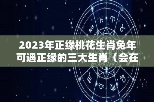 2023年正缘桃花生肖兔年可遇正缘的三大生肖（会在2023年遇到正缘的人）