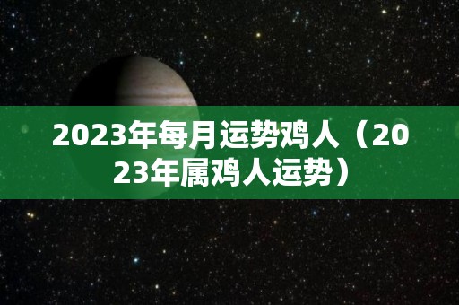 2023年每月运势鸡人（2023年属鸡人运势）