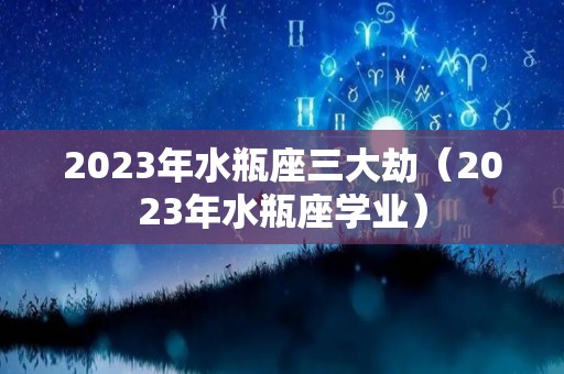 2023年水瓶座三大劫（2023年水瓶座学业）