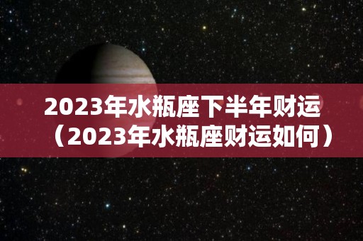 2023年水瓶座下半年财运（2023年水瓶座财运如何）