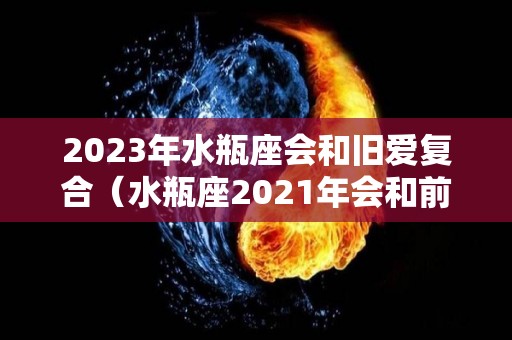 2023年水瓶座会和旧爱复合（水瓶座2021年会和前任复合吗）