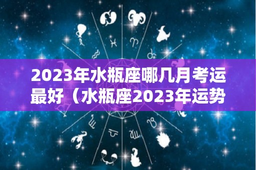 2023年水瓶座哪几月考运最好（水瓶座2023年运势详解全年运程完整版）