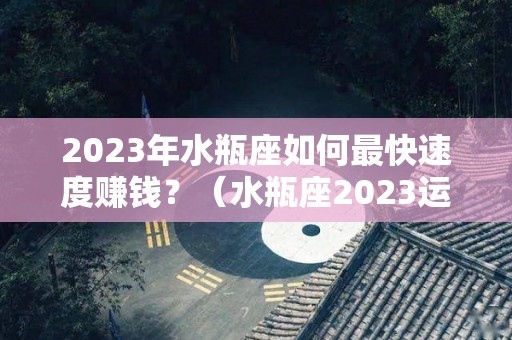 2023年水瓶座如何最快速度赚钱？（水瓶座2023运势完整版）