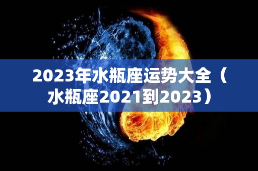 2023年水瓶座运势大全（水瓶座2021到2023）