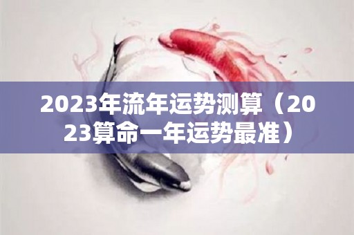 2023年流年运势测算（2023算命一年运势最准）