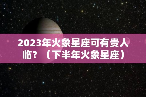 2023年火象星座可有贵人临？（下半年火象星座）