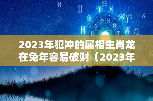 2023年犯冲的属相生肖龙在兔年容易破财（2023年属龙人）