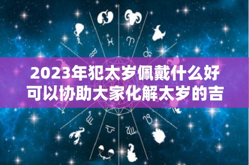 2023年犯太岁佩戴什么好可以协助大家化解太岁的吉祥物（2023年犯太岁如何化解）