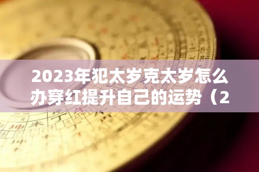 2023年犯太岁克太岁怎么办穿红提升自己的运势（2023犯太岁的属相）