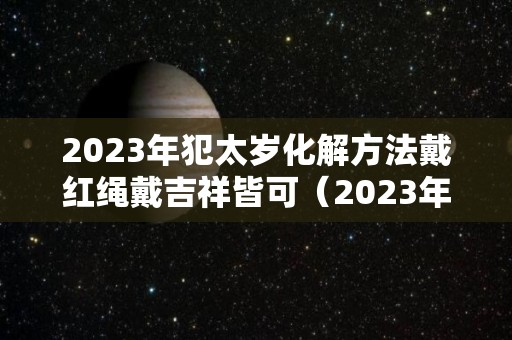 2023年犯太岁化解方法戴红绳戴吉祥皆可（2023年犯太岁的生肖有哪几个及化解方法?）