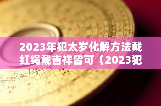 2023年犯太岁化解方法戴红绳戴吉祥皆可（2023犯太岁的四个属相）