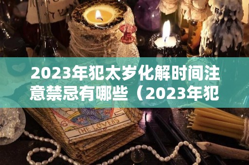 2023年犯太岁化解时间注意禁忌有哪些（2023年犯太岁最严重的是几月）