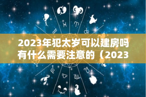 2023年犯太岁可以建房吗有什么需要注意的（2023年犯太岁最严重的是几月）