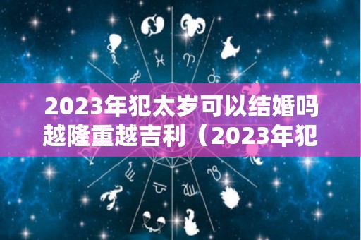 2023年犯太岁可以结婚吗越隆重越吉利（2023年犯太岁的几个属性）