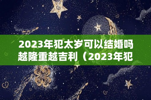 2023年犯太岁可以结婚吗越隆重越吉利（2023年犯太岁的有哪些）