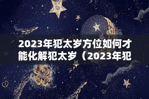 2023年犯太岁方位如何才能化解犯太岁（2023年犯太岁的五大生肖需要注意什么）