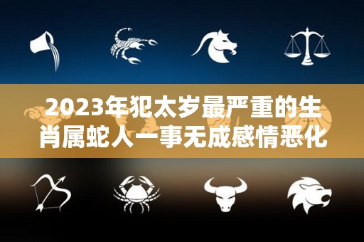 2023年犯太岁最严重的生肖属蛇人一事无成感情恶化（2023年蛇年犯太岁的生肖）