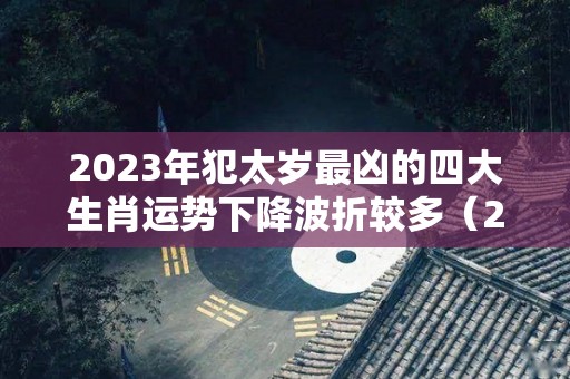 2023年犯太岁最凶的四大生肖运势下降波折较多（2023年犯太岁最严重生肖）