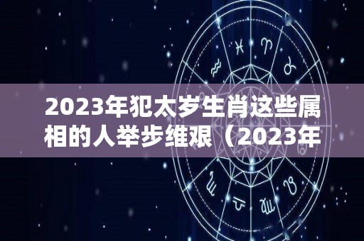 2023年犯太岁生肖这些属相的人举步维艰（2023年犯太岁的五大生肖需要注意什么）