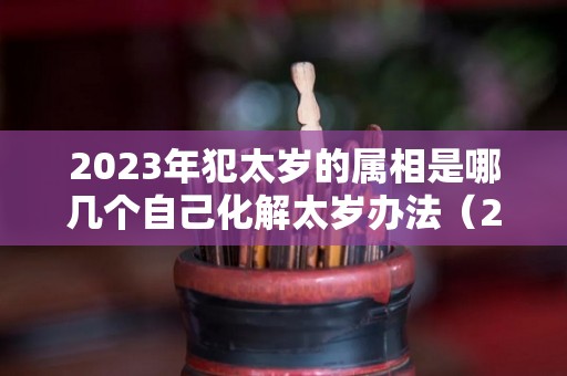 2023年犯太岁的属相是哪几个自己化解太岁办法（2023年犯太岁的属相!以及犯太岁的禁忌）