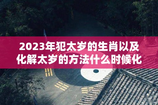 2023年犯太岁的生肖以及化解太岁的方法什么时候化解最好呢（2023年犯太岁的五大生肖需要注意什么）