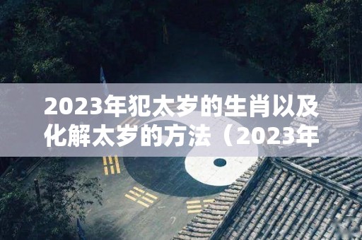 2023年犯太岁的生肖以及化解太岁的方法（2023年犯太岁的五大生肖需要注意什么）