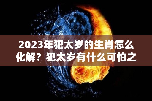 2023年犯太岁的生肖怎么化解？犯太岁有什么可怕之处？（2023年犯太岁的生肖属相）