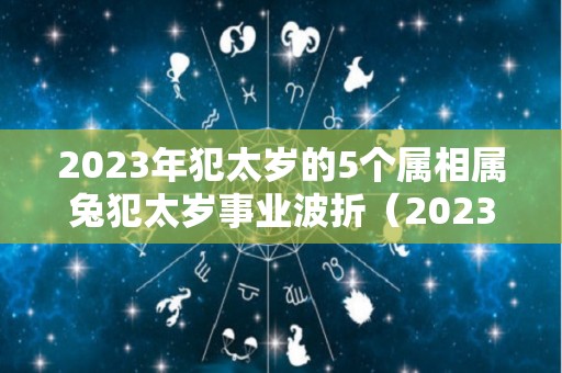 2023年犯太岁的5个属相属兔犯太岁事业波折（2023兔年犯太岁的生肖）