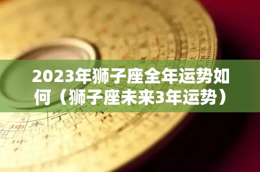 2023年狮子座全年运势如何（狮子座未来3年运势）