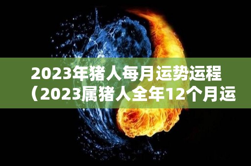 2023年猪人每月运势运程（2023属猪人全年12个月运势）