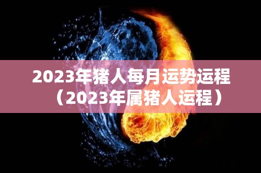 2023年猪人每月运势运程（2023年属猪人运程）