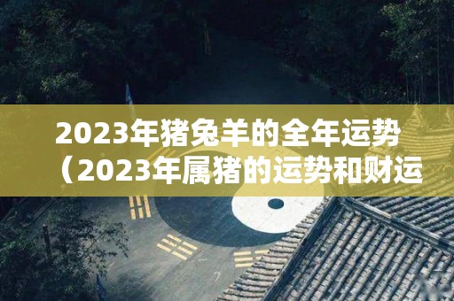 2023年猪兔羊的全年运势（2023年属猪的运势和财运）