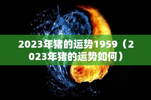 2023年猪的运势1959（2023年猪的运势如何）