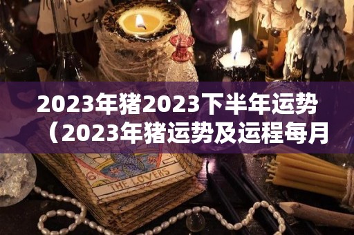 2023年猪2023下半年运势（2023年猪运势及运程每月运程）