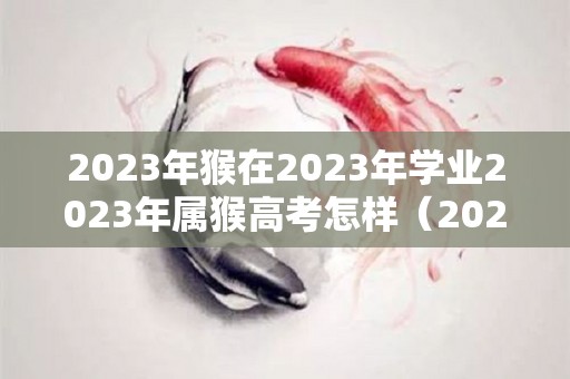 2023年猴在2023年学业2023年属猴高考怎样（2023属猴考什么大学）