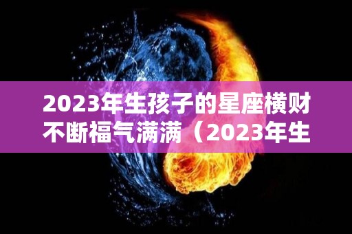 2023年生孩子的星座横财不断福气满满（2023年生宝宝）