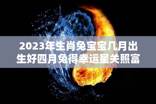 2023年生肖兔宝宝几月出生好四月兔得幸运星关照富贵有加（2023年兔宝宝几月出生最好第一星座）