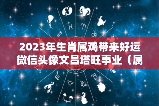 2023年生肖属鸡带来好运微信头像文昌塔旺事业（属鸡人微信头像用什么运气好）