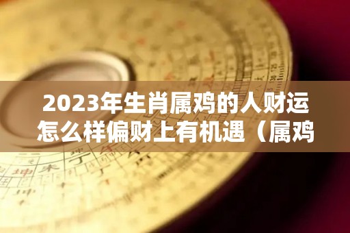 2023年生肖属鸡的人财运怎么样偏财上有机遇（属鸡2023年有多倒霉）