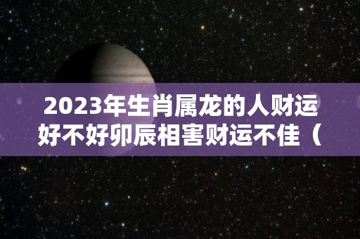 2023年生肖属龙的人财运好不好卯辰相害财运不佳（2023年属龙的命运怎么样）