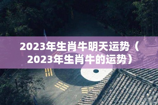 2023年生肖牛明天运势（2023年生肖牛的运势）