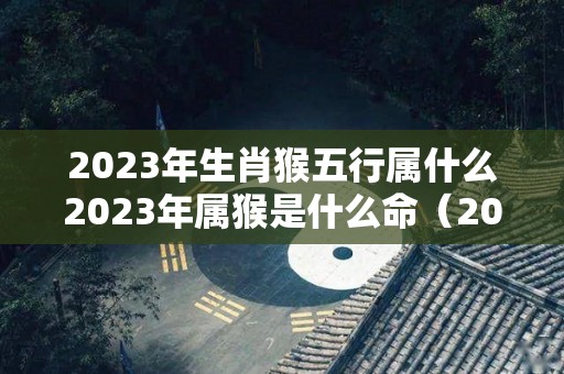 2023年生肖猴五行属什么2023年属猴是什么命（2023年运势详解）